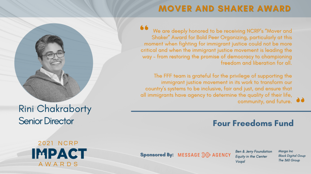 Quote from ini Chakraborty, Senior Director, Four Freedoms Fund: We are deeply honored to be receiving NCRP’s “Mover and Shaker” Award for Bold Peer Organizing, particularly at this moment when fighting for immigrant justice could not be more critical. The immigrant justice movement is leading the way – from restoring the promise of democracy to championing freedom and liberation for all. The FFF team is grateful for the privilege of supporting the immigrant justice movement in its work to transform our country’s systems to be inclusive, fair and just, and grounded in racial, gender and economic justice.