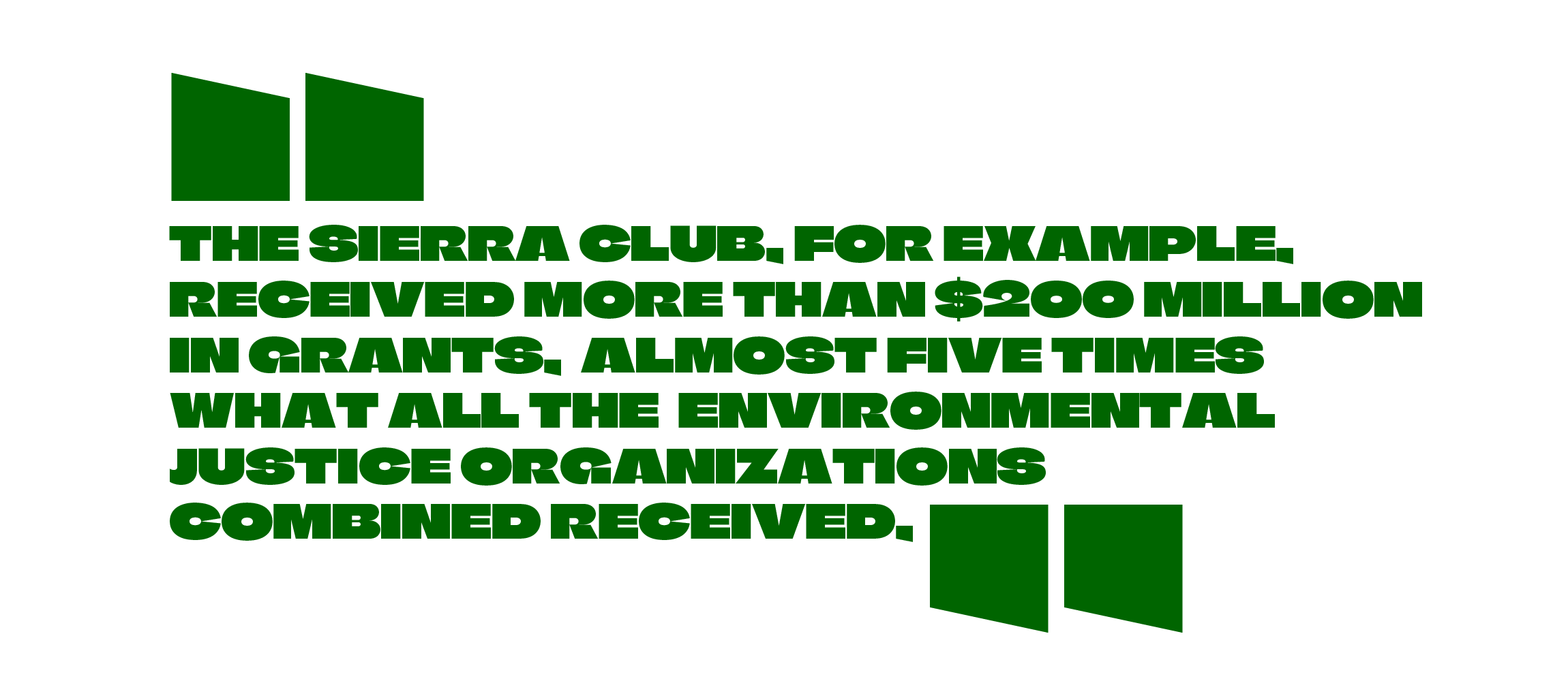 “The Sierra Club, for example, received more than $200 million in grants, almost five times what all the environmental justice organizations combined received,” Dr. Dorceta Taylor OR [p.7/grassroots intervention and response] Multiple grassroots organizations, via grassroots-accountable intermediaries, received $141 million spread among them. In contrast, the big green organizations received $100 million grants each, almost as much as grassroots groups received in total.